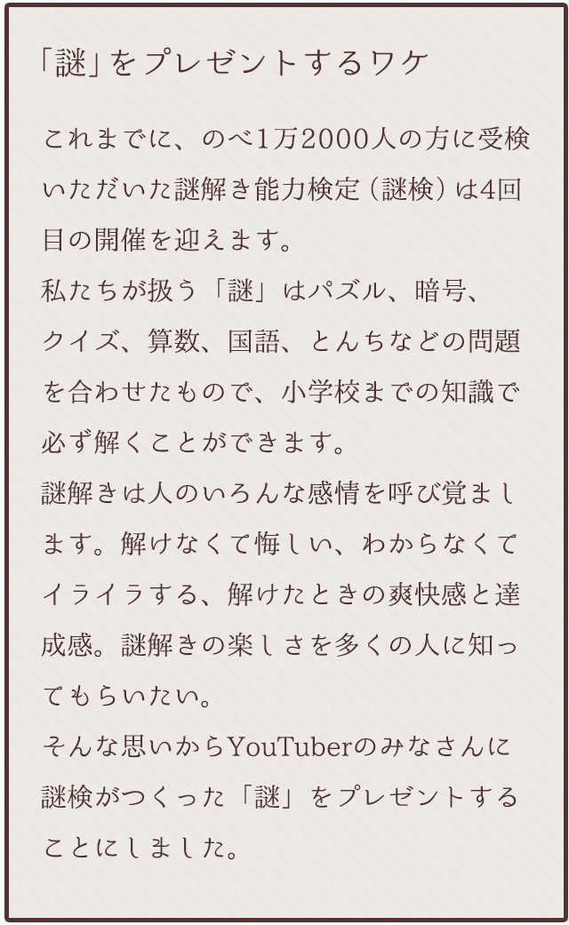 これまでにのべ1万2000人の方に受検いただいた謎解き能力検定(謎検)は4回目の開催を迎えます。私たちが扱う「謎」はパズル、暗号、クイズ、算数、国語、とんちなどの問題を合わせたもので、小学校までの知識で必ず解くことができます。謎解きは人のいろんな感情を呼び覚まします。解けなくて悔しい、わからなくてイライラする、解けたときの爽快感と達成感。謎解きの楽しさを多くの人に知ってもらいたい。そんな思いからYouTuberのみなさんに謎検がつくった「謎」をプレゼントすることにしました。